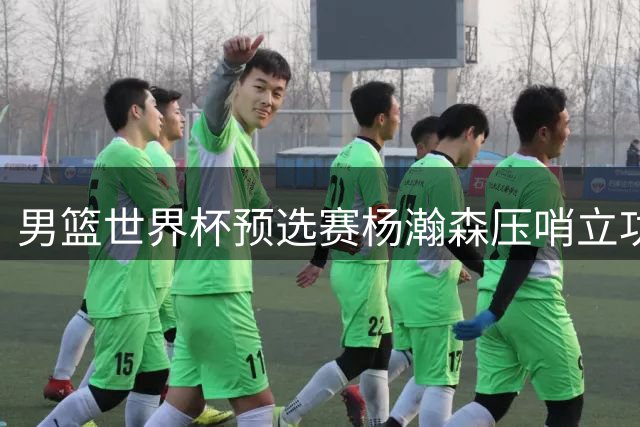 男篮世界杯预选赛杨瀚森压哨立功 中国队逆转战局