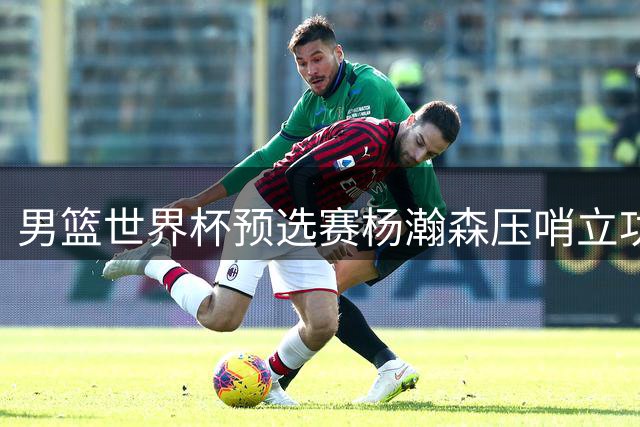男篮世界杯预选赛杨瀚森压哨立功 中国队逆转战局