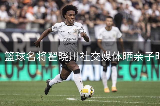 篮球名将翟晓川社交媒体晒亲子时光 记录全职爸爸的温馨日常