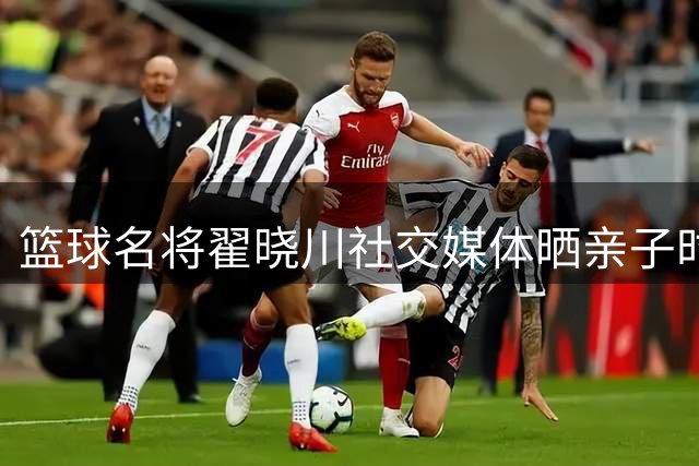 篮球名将翟晓川社交媒体晒亲子时光 记录全职爸爸的温馨日常
