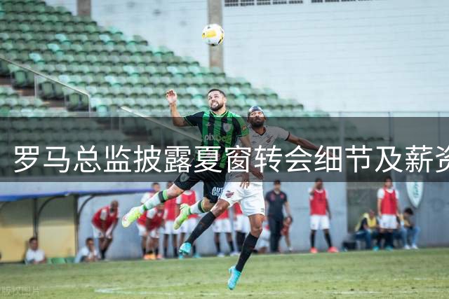 罗马总监披露夏窗转会细节及薪资下调情况